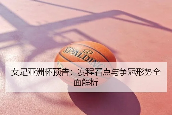 女足亚洲杯预告：赛程看点与争冠形势全面解析