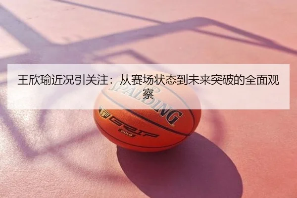 王欣瑜近况引关注：从赛场状态到未来突破的全面观察