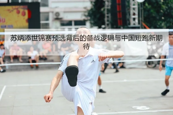 苏炳添世锦赛预选背后的备战逻辑与中国短跑新期待