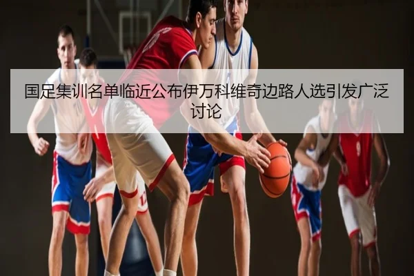 国足集训名单临近公布伊万科维奇边路人选引发广泛讨论