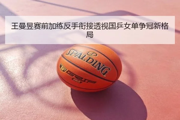 王曼昱赛前加练反手衔接透视国乒女单争冠新格局