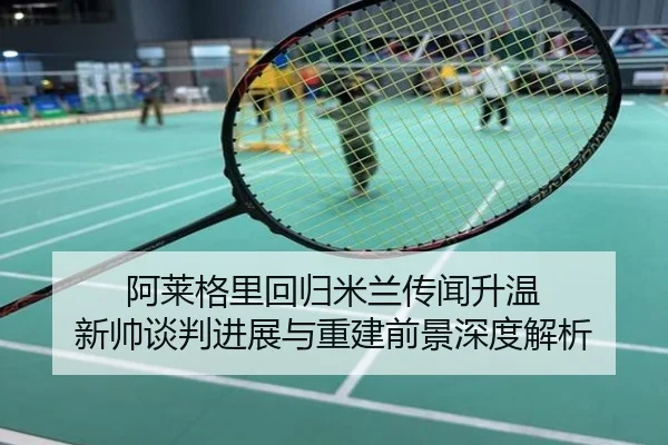 阿莱格里回归米兰传闻升温 新帅谈判进展与重建前景深度解析