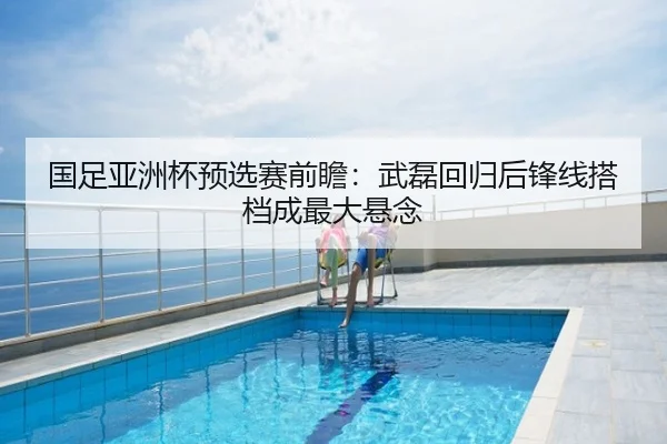 国足亚洲杯预选赛前瞻：武磊回归后锋线搭档成最大悬念