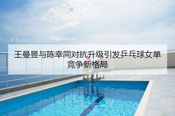 王曼昱与陈幸同对抗升级引发乒乓球女单竞争新格局